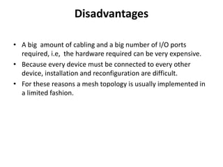 Disadvantages
• A big amount of cabling and a big number of I/O ports
required, i.e, the hardware required can be very expensive.
• Because every device must be connected to every other
device, installation and reconfiguration are difficult.
• For these reasons a mesh topology is usually implemented in
a limited fashion.
 