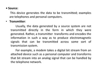 • Source:
This device generates the data to be transmitted; examples
are telephones and personal computers.
• Transmitter:
Usually, the data generated by a source system are not
transmitted directly in the form in which they were
generated. Rather, a transmitter transforms and encodes the
information in such a way as to produce electromagnetic
signals that can be transmitted across some sort of
transmission system.
For example, a modem takes a digital bit stream from an
attached device such as a personal computer and transforms
that bit stream into an analog signal that can be handled by
the telephone network.
 