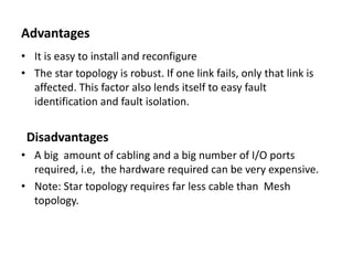 Advantages
• It is easy to install and reconfigure
• The star topology is robust. If one link fails, only that link is
affected. This factor also lends itself to easy fault
identification and fault isolation.
Disadvantages
• A big amount of cabling and a big number of I/O ports
required, i.e, the hardware required can be very expensive.
• Note: Star topology requires far less cable than Mesh
topology.
 
