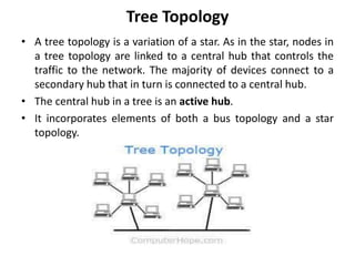Tree Topology
• A tree topology is a variation of a star. As in the star, nodes in
a tree topology are linked to a central hub that controls the
traffic to the network. The majority of devices connect to a
secondary hub that in turn is connected to a central hub.
• The central hub in a tree is an active hub.
• It incorporates elements of both a bus topology and a star
topology.
 