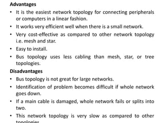 Advantages
• It is the easiest network topology for connecting peripherals
or computers in a linear fashion.
• It works very efficient well when there is a small network.
• Very cost-effective as compared to other network topology
i.e. mesh and star.
• Easy to install.
• Bus topology uses less cabling than mesh, star, or tree
topologies.
Disadvantages
• Bus topology is not great for large networks.
• Identification of problem becomes difficult if whole network
goes down.
• If a main cable is damaged, whole network fails or splits into
two.
• This network topology is very slow as compared to other
 