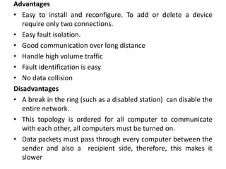 Advantages
• Easy to install and reconfigure. To add or delete a device
require only two connections.
• Easy fault isolation.
• Good communication over long distance
• Handle high volume traffic
• Fault identification is easy
• No data collision
Disadvantages
• A break in the ring (such as a disabled station) can disable the
entire network.
• This topology is ordered for all computer to communicate
with each other, all computers must be turned on.
• Data packets must pass through every computer between the
sender and also a recipient side, therefore, this makes it
slower
 