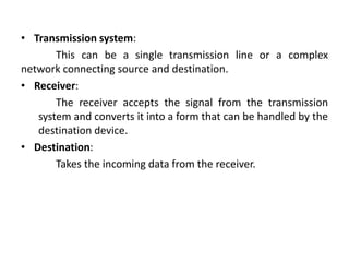 • Transmission system:
This can be a single transmission line or a complex
network connecting source and destination.
• Receiver:
The receiver accepts the signal from the transmission
system and converts it into a form that can be handled by the
destination device.
• Destination:
Takes the incoming data from the receiver.
 