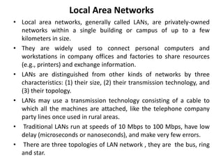 Local Area Networks
• Local area networks, generally called LANs, are privately-owned
networks within a single building or campus of up to a few
kilometers in size.
• They are widely used to connect personal computers and
workstations in company offices and factories to share resources
(e.g., printers) and exchange information.
• LANs are distinguished from other kinds of networks by three
characteristics: (1) their size, (2) their transmission technology, and
(3) their topology.
• LANs may use a transmission technology consisting of a cable to
which all the machines are attached, like the telephone company
party lines once used in rural areas.
• Traditional LANs run at speeds of 10 Mbps to 100 Mbps, have low
delay (microseconds or nanoseconds), and make very few errors.
• There are three topologies of LAN network , they are the bus, ring
and star.
 