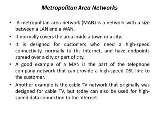 Metropolitan Area Networks
• A metropolitan area network (MAN) is a network with a size
between a LAN and a WAN.
• It normally covers the area inside a town or a city.
• It is designed for customers who need a high-speed
connectivity, normally to the Internet, and have endpoints
spread over a city or part of city.
• A good example of a MAN is the part of the telephone
company network that can provide a high-speed DSL line to
the customer.
• Another example is the cable TV network that originally was
designed for cable TV, but today can also be used for high-
speed data connection to the Internet.
 