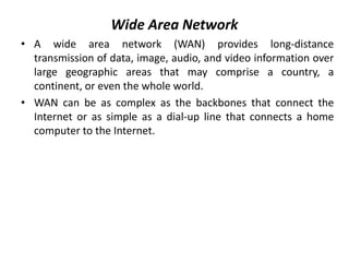Wide Area Network
• A wide area network (WAN) provides long-distance
transmission of data, image, audio, and video information over
large geographic areas that may comprise a country, a
continent, or even the whole world.
• WAN can be as complex as the backbones that connect the
Internet or as simple as a dial-up line that connects a home
computer to the Internet.
 