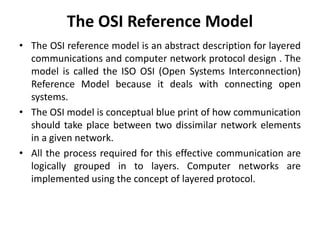 The OSI Reference Model
• The OSI reference model is an abstract description for layered
communications and computer network protocol design . The
model is called the ISO OSI (Open Systems Interconnection)
Reference Model because it deals with connecting open
systems.
• The OSI model is conceptual blue print of how communication
should take place between two dissimilar network elements
in a given network.
• All the process required for this effective communication are
logically grouped in to layers. Computer networks are
implemented using the concept of layered protocol.
 