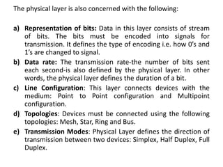 The physical layer is also concerned with the following:
a) Representation of bits: Data in this layer consists of stream
of bits. The bits must be encoded into signals for
transmission. It defines the type of encoding i.e. how 0’s and
1’s are changed to signal.
b) Data rate: The transmission rate-the number of bits sent
each second-is also defined by the physical layer. In other
words, the physical layer defines the duration of a bit.
c) Line Configuration: This layer connects devices with the
medium: Point to Point configuration and Multipoint
configuration.
d) Topologies: Devices must be connected using the following
topologies: Mesh, Star, Ring and Bus.
e) Transmission Modes: Physical Layer defines the direction of
transmission between two devices: Simplex, Half Duplex, Full
Duplex.
 