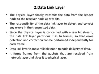 2.Data Link Layer
• The physical layer simply transmits the data from the sender
node to the receiver node as raw bits.
• The responsibility of the data link layer to detect and correct
any errors in the transmitted data.
• Since the physical layer is concerned with a raw bit stream,
the data link layer partitions it in to frames, so that error
detection and correction can be performed independently for
each frame.
• Data link layer is most reliable node to node delivery of data.
• It forms frames from the packets that are received from
network layer and gives it to physical layer.
 