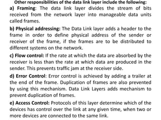 Other responsibilities of the data link layer include the following:
a) Framing: The data link layer divides the stream of bits
received from the network layer into manageable data units
called frames.
b) Physical addressing: The Data Link layer adds a header to the
frame in order to define physical address of the sender or
receiver of the frame, if the frames are to be distributed to
different systems on the network.
c) Flow control: If the rate at which the data are absorbed by the
receiver is less than the rate at which data are produced in the
sender. This prevents traffic jam at the receiver side.
d) Error Control: Error control is achieved by adding a trailer at
the end of the frame. Duplication of frames are also prevented
by using this mechanism. Data Link Layers adds mechanism to
prevent duplication of frames.
e) Access Control: Protocols of this layer determine which of the
devices has control over the link at any given time, when two or
more devices are connected to the same link.
 
