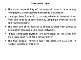 3.Network Layer
• The main responsibility of the network layer is determining
how packets are routed from source to destination.
• It encapsulates frames in to packets, which can be transmitted
from one node to another node by using high level addressing
and routing scheme.
• The main aim of this layer is to deliver packets from source to
destination across multiple links (networks).
• If two computers (system) are connected on the same link
then there is no need for a network layer.
• The two popular network layer protocols are X.25 and IP.
Routers operate at this layer.
 