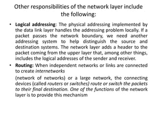Other responsibilities of the network layer include
the following:
• Logical addressing: The physical addressing implemented by
the data link layer handles the addressing problem locally. If a
packet passes the network boundary, we need another
addressing system to help distinguish the source and
destination systems. The network layer adds a header to the
packet coming from the upper layer that, among other things,
includes the logical addresses of the sender and receiver.
• Routing: When independent networks or links are connected
to create internetworks
(network of networks) or a large network, the connecting
devices (called routers or switches) route or switch the packets
to their final destination. One of the functions of the network
layer is to provide this mechanism
 