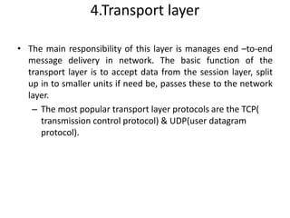 4.Transport layer
• The main responsibility of this layer is manages end –to-end
message delivery in network. The basic function of the
transport layer is to accept data from the session layer, split
up in to smaller units if need be, passes these to the network
layer.
– The most popular transport layer protocols are the TCP(
transmission control protocol) & UDP(user datagram
protocol).
 