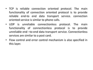 • TCP is reliable connection oriented protocol. The main
functionality of connection oriented protocol is to provide
reliable end-to end data transport service. connection
oriented service is similar to phone calls.
• UDP is unreliable connectionless protocol. The main
functionality of connectionless protocol is to provide
unreliable end –to-end data transport service. Connectionless
services are similar to a post card.
• Flow control and error control mechanism is also specified in
this layer.
 