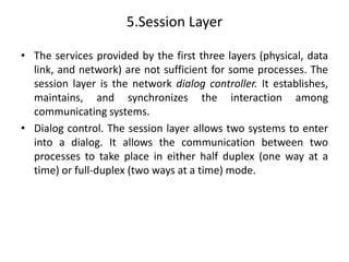 5.Session Layer
• The services provided by the first three layers (physical, data
link, and network) are not sufficient for some processes. The
session layer is the network dialog controller. It establishes,
maintains, and synchronizes the interaction among
communicating systems.
• Dialog control. The session layer allows two systems to enter
into a dialog. It allows the communication between two
processes to take place in either half duplex (one way at a
time) or full-duplex (two ways at a time) mode.
 