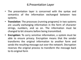 6.Presentation Layer
• The presentation layer is concerned with the syntax and
semantics of the information exchanged between two
systems.
• Translation: The processes (running programs) in two systems
are usually exchanging information in the form of character
strings, numbers, and so on. The information must be
changed to bit streams before being transmitted.
• Encryption: To carry sensitive information, a system must be
able to ensure privacy. Encryption means that the sender
transforms the original information to another form and
sends the resulting message out over the network. Decryption
reverses the original process to transform the message back
to its original form
 