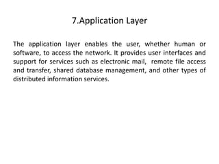 7.Application Layer
The application layer enables the user, whether human or
software, to access the network. It provides user interfaces and
support for services such as electronic mail, remote file access
and transfer, shared database management, and other types of
distributed information services.
 