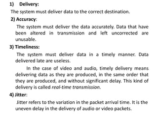 1) Delivery:
The system must deliver data to the correct destination.
2) Accuracy:
The system must deliver the data accurately. Data that have
been altered in transmission and left uncorrected are
unusable.
3) Timeliness:
The system must deliver data in a timely manner. Data
delivered late are useless.
In the case of video and audio, timely delivery means
delivering data as they are produced, in the same order that
they are produced, and without significant delay. This kind of
delivery is called real-time transmission.
4) Jitter:
Jitter refers to the variation in the packet arrival time. It is the
uneven delay in the delivery of audio or video packets.
 