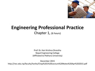 Engineering Professional Practice
Chapter 1, (6 hours)
Prof. Dr. Hari Krishna Shrestha
Nepal Engineering College
(Affiliated to Pokhara University)
December 2015
http://nec.edu.np/faculty/hariks/Chap%201%20Lecture%20Notes%20Apr%202015.pdf
 