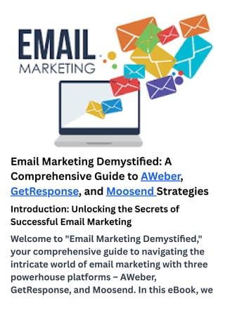 Email Marketing Demystified: A
Comprehensive Guide to AWeber,
GetResponse, and Moosend Strategies
Introduction: Unlocking the Secrets of
Successful Email Marketing
Welcome to "Email Marketing Demystified,"
your comprehensive guide to navigating the
intricate world of email marketing with three
powerhouse platforms – AWeber,
GetResponse, and Moosend. In this eBook, we
 