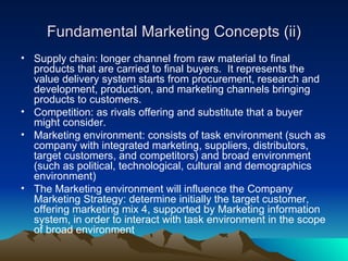 Fundamental Marketing Concepts (ii) <ul><li>Supply chain: longer channel from raw material to final products that are carr...