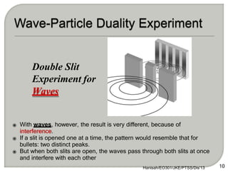 ⦿ With waves, however, the result is very different, because of
interference.
⦿ If a slit is opened one at a time, the pattern would resemble that for
bullets: two distinct peaks.
⦿ But when both slits are open, the waves pass through both slits at once
and interfere with each other
Double Slit
Experiment for
Waves
10
Hanisah/EO301/JKE/PTSS/Dis'13
 