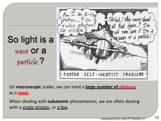 On macroscopic scales, we can treat a large number of photons
as a wave.
When dealing with subatomic phenomenon, we are often dealing
with a single photon, or a few.
13
Hanisah/EO301/JKE/PTSS/Dis'13
 