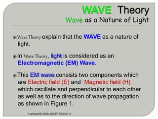 ⦿Wave Theory explain that the WAVE as a nature of
light.
⦿In Wave Theory, light is considered as an
Electromagnetic (EM) Wave.
⦿This EM wave consists two components which
are Electric field (E) and Magnetic field (H)
which oscillate and perpendicular to each other
as well as to the direction of wave propagation
as shown in Figure 1.
Hanisah/EO301/JKE/PTSS/Dis'13
17
 