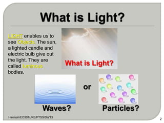What is Light?
2
Waves?
Hanisah/EO301/JKE/PTSS/Dis'13
Particles?
LIGHT enables us to
see Objects. The sun,
a lighted candle and
electric bulb give out
the light. They are
called luminous
bodies.
or
 