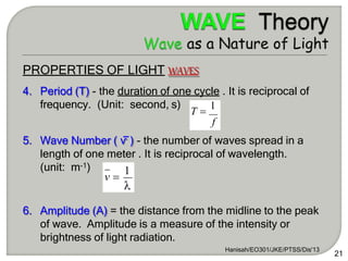 PROPERTIES OF LIGHT WAVES
4. Period (T) - the duration of one cycle . It is reciprocal of
frequency. (Unit: second, s)
5. Wave Number ( ⱱ ) - the number of waves spread in a
length of one meter . It is reciprocal of wavelength.
(unit: m-1)
6. Amplitude (A) = the distance from the midline to the peak
of wave. Amplitude is a measure of the intensity or
brightness of light radiation.
T 
1
f

Hanisah/EO301/JKE/PTSS/Dis'13
21
v 
1
 