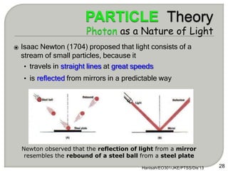 ⦿ Isaac Newton (1704) proposed that light consists of a
stream of small particles, because it
• travels in straight lines at great speeds
• is reflected from mirrors in a predictable way
Hanisah/EO301/JKE/PTSS/Dis'13 28
Newton observed that the reflection of light from a mirror
resembles the rebound of a steel ball from a steel plate
 