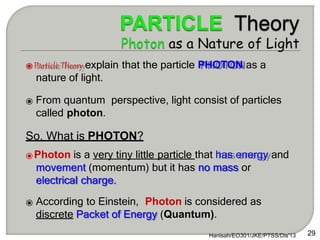 ⦿Particle Theory explain that the particle PHOTON as a
nature of light.
⦿ From quantum perspective, light consist of particles
called photon.
So, What is PHOTON?
⦿Photon is a very tiny little particle that has energy and
movement (momentum) but it has no mass or
electrical charge.
⦿ According to Einstein, Photon is considered as
discrete Packet of Energy (Quantum).
29
Hanisah/EO301/JKE/PTSS/Dis'13
 