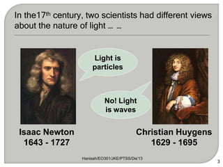 Hanisah/EO301/JKE/PTSS/Dis'13
3
Isaac Newton
1643 - 1727
Christian Huygens
1629 - 1695
In the17th century, two scientists had different views
about the nature of light … …
Light is
particles
No! Light
is waves
 