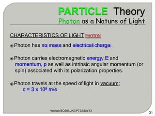 CHARACTERISTICS OF LIGHT PHOTON
⦿Photon has no mass and electrical charge.
⦿Photon carries electromagnetic energy, E and
momentum, p as well as intrinsic angular momentum (or
spin) associated with its polarization properties.
⦿Photon travels at the speed of light in vacuum;
c = 3 x 108 m/s
Hanisah/EO301/JKE/PTSS/Dis'13
31
 