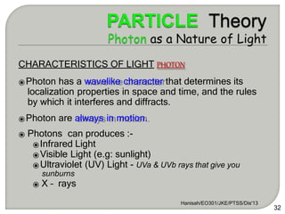 Hanisah/EO301/JKE/PTSS/Dis'13
32
CHARACTERISTICS OF LIGHT PHOTON
⦿Photon has a wavelike character that determines its
localization properties in space and time, and the rules
by which it interferes and diffracts.
⦿Photon are always in motion.
⦿ Photons can produces :-
⦿Infrared Light
⦿Visible Light (e.g: sunlight)
⦿Ultraviolet (UV) Light - UVa & UVb rays that give you
sunburns
⦿ X – rays
 