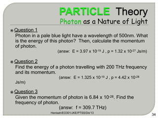 34
⦿ Question 1
Photon in a pale blue light have a wavelength of 500nm. What
is the energy of this photon? Then, calculate the momentum
of photon.
(answ: E = 3.97 x 10-19 J , p = 1.32 x 10-27 Js/m)
⦿ Question 2
Find the energy of a photon travelling with 200 THz frequency
and its momentum.
(answ: E = 1.325 x 10-19 J , p = 4.42 x 10-28
Js/m)
⦿ Question 3
Given the momentum of photon is 6.84 x 10-28. Find the
frequency of photon.
(answ: f = 309.7 THz)
Hanisah/EO301/JKE/PTSS/Dis'13
 