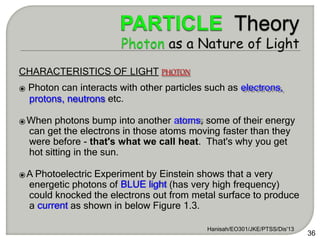 CHARACTERISTICS OF LIGHT PHOTON
⦿ Photon can interacts with other particles such as electrons,
protons, neutrons etc.
⦿When photons bump into another atoms, some of their energy
can get the electrons in those atoms moving faster than they
were before - that's what we call heat. That's why you get
hot sitting in the sun.
⦿A Photoelectric Experiment by Einstein shows that a very
energetic photons of BLUE light (has very high frequency)
could knocked the electrons out from metal surface to produce
a current as shown in below Figure 1.3.
Hanisah/EO301/JKE/PTSS/Dis'13
36
 