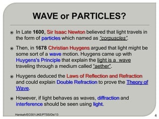⦿ In Late 1600, Sir Isaac Newton believed that light travels in
the form of particles which named as “corpuscles”.
⦿ Then, in 1678 Christian Huygens argued that light might be
some sort of a wave motion. Huygens came up with
Huygens's Principle that explain the light is a wave
traveling through a medium called “aether”.
⦿ Huygens deduced the Laws of Reflection and Refraction
and could explain Double Refraction to prove the Theory of
Wave.
⦿ However, if light behaves as waves, diffraction and
interference should be seen using light.
Hanisah/EO301/JKE/PTSS/Dis'13 4
WAVE or PARTICLES?
 