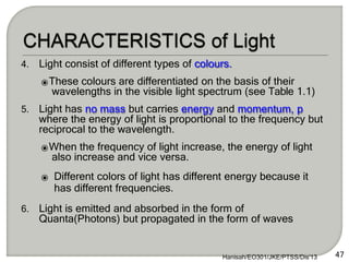 4. Light consist of different types of colours.
⦿These colours are differentiated on the basis of their
wavelengths in the visible light spectrum (see Table 1.1)
5. Light has no mass but carries energy and momentum, p
where the energy of light is proportional to the frequency but
reciprocal to the wavelength.
⦿When the frequency of light increase, the energy of light
also increase and vice versa.
⦿ Different colors of light has different energy because it
has different frequencies.
6. Light is emitted and absorbed in the form of
Quanta(Photons) but propagated in the form of waves
47
Hanisah/EO301/JKE/PTSS/Dis'13
 