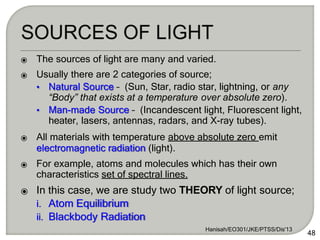 ⦿ The sources of light are many and varied.
⦿ Usually there are 2 categories of source;
• Natural Source – (Sun, Star, radio star, lightning, or any
“Body” that exists at a temperature over absolute zero).
• Man-made Source – (Incandescent light, Fluorescent light,
heater, lasers, antennas, radars, and X-ray tubes).
⦿ All materials with temperature above absolute zero emit
electromagnetic radiation (light).
⦿ For example, atoms and molecules which has their own
characteristics set of spectral lines.
⦿ In this case, we are study two THEORY of light source;
i. Atom Equilibrium
ii. Blackbody Radiation
Hanisah/EO301/JKE/PTSS/Dis'13
48
 
