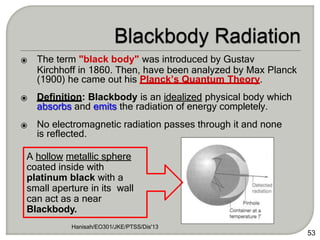 ⦿ The term "black body" was introduced by Gustav
Kirchhoff in 1860. Then, have been analyzed by Max Planck
(1900) he came out his Planck’s Quantum Theory.
Hanisah/EO301/JKE/PTSS/Dis'13
53
⦿ Definition: Blackbody is an idealized physical body which
absorbs and emits the radiation of energy completely.
⦿ No electromagnetic radiation passes through it and none
is reflected.
A hollow metallic sphere
coated inside with
platinum black with a
small aperture in its wall
can act as a near
Blackbody.
 