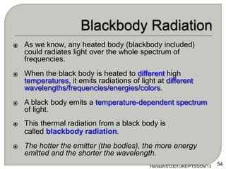 ⦿ As we know, any heated body (blackbody included)
could radiates light over the whole spectrum of
frequencies.
⦿ When the black body is heated to different high
temperatures, it emits radiations of light at different
wavelengths/frequencies/energies/colors.
⦿ A black body emits a temperature-dependent spectrum
of light.
⦿ This thermal radiation from a black body is
called blackbody radiation.
⦿ The hotter the emitter (the bodies), the more energy
emitted and the shorter the wavelength.
Hanisah/EO301/JKE/PTSS/Dis'13 54
 