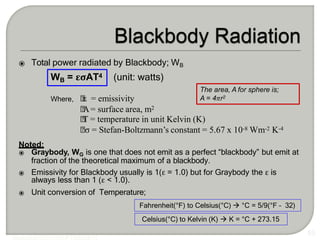 ⦿ Total power radiated by Blackbody; WB
WB = εσAT4 (unit: watts)
🞄
ε = emissivity
🞄
A= surface area, m2
🞄
T = temperature in unit Kelvin (K)
🞄σ = Stefan-Boltzmann’s constant = 5.67 x 10-8 Wm-2 K-4
Noted:
⦿ Graybody, WG is one that does not emit as a perfect “blackbody” but emit at
fraction of the theoretical maximum of a blackbody.
⦿ Emissivity for Blackbody usually is 1(ε = 1.0) but for Graybody the ε is
always less than 1 (ε < 1.0).
⦿ Unit conversion of Temperature;
55
Fahrenheit(°F) to Celsius(°C)  °C = 5/9(°F – 32)
Where,
Celsius(°C) to Kelvin (K)  K = °C + 273.15
The area, A for sphere is;
A = 4πr2
 