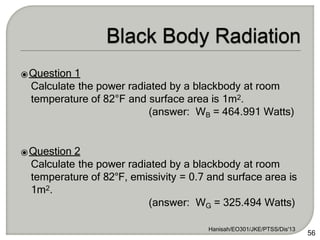 ⦿Question 1
Calculate the power radiated by a blackbody at room
temperature of 82°F and surface area is 1m2.
(answer: WB = 464.991 Watts)
⦿Question 2
Calculate the power radiated by a blackbody at room
temperature of 82°F, emissivity = 0.7 and surface area is
1m2.
(answer: WG = 325.494 Watts)
Hanisah/EO301/JKE/PTSS/Dis'13
56
 
