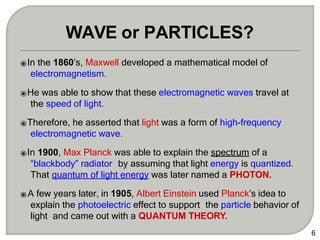 ⦿In the 1860’s, Maxwell developed a mathematical model of
electromagnetism.
⦿He was able to show that these electromagnetic waves travel at
the speed of light.
⦿Therefore, he asserted that light was a form of high-frequency
electromagnetic wave.
⦿In 1900, Max Planck was able to explain the spectrum of a
“blackbody” radiator by assuming that light energy is quantized.
That quantum of light energy was later named a PHOTON.
⦿ A few years later, in 1905, Albert Einstein used Planck’s idea to
explain the photoelectric effect to support the particle behavior of
light and came out with a QUANTUM THEORY.
6
WAVE or PARTICLES?
 