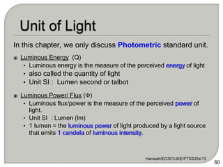 In this chapter, we only discuss Photometric standard unit.
⦿ Luminous Energy (Q)
• Luminous energy is the measure of the perceived energy of light
• also called the quantity of light
• Unit SI : Lumen second or talbot
⦿ Luminous Power/ Flux (Φ)
• Luminous flux/power is the measure of the perceived power of
light.
• Unit SI : Lumen (lm)
• 1 lumen = the luminous power of light produced by a light source
that emits 1 candela of luminous intensity.
Hanisah/EO301/JKE/PTSS/Dis'13
60
 