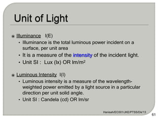 ⦿ Illuminance I(E)
• Illuminance is the total luminous power incident on a
surface, per unit area
• It is a measure of the intensity of the incident light.
• Unit SI : Lux (lx) OR lm/m2
⦿ Luminous Intensity I(I)
• Luminous intensity is a measure of the wavelength-
weighted power emitted by a light source in a particular
direction per unit solid angle.
• Unit SI : Candela (cd) OR lm/sr
Hanisah/EO301/JKE/PTSS/Dis'13
61
 