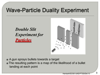 ⦿ A gun sprays bullets towards a target
⦿The resulting pattern is a map of the likelihood of a bullet
landing at each point
Double Slit
Experiment for
Particles
9
Hanisah/EO301/JKE/PTSS/Dis'13
 
