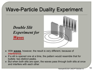  With waves, however, the result is very different, because of
interference.
 If a slit is opened one at a time, the pattern would resemble that for
bullets: two distinct peaks.
 But when both slits are open, the waves pass through both slits at once
and interfere with each other
Hanisah/EO301/JKE/PTSS/Dis'13 10
Double Slit
Experiment for
Waves
 