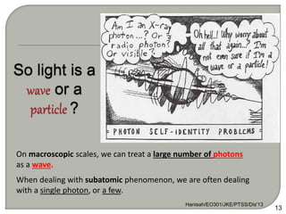 Hanisah/EO301/JKE/PTSS/Dis'13
13
On macroscopic scales, we can treat a large number of photons
as a wave.
When dealing with subatomic phenomenon, we are often dealing
with a single photon, or a few.
 